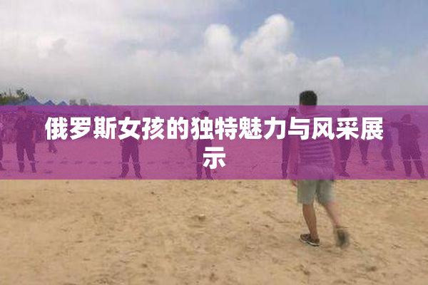 俄罗斯女孩的独特魅力与风采展示