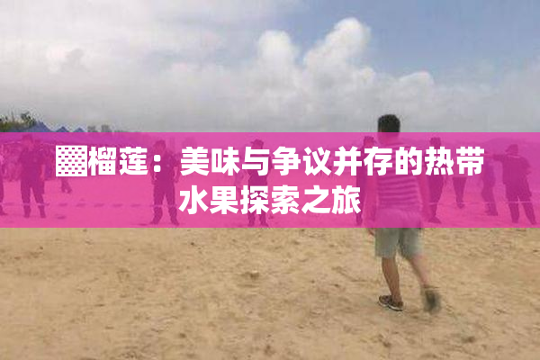 ▓榴莲：美味与争议并存的热带水果探索之旅