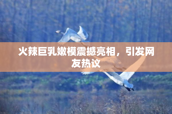 火辣巨乳嫩模震撼亮相，引发网友热议