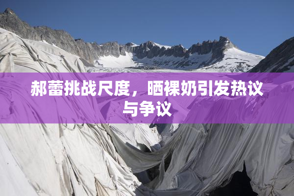 郝蕾挑战尺度，晒裸奶引发热议与争议