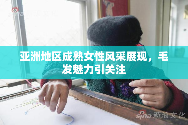 亚洲地区成熟女性风采展现，毛发魅力引关注