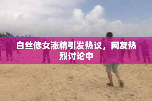 白丝修女涨精引发热议，网友热烈讨论中