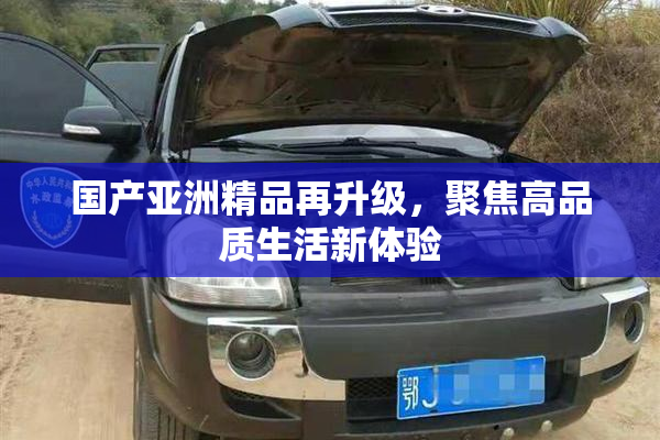 国产亚洲精品再升级，聚焦高品质生活新体验