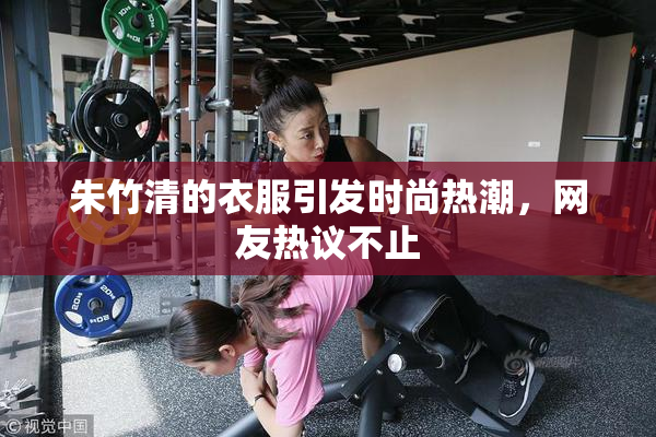 朱竹清的衣服引发时尚热潮，网友热议不止