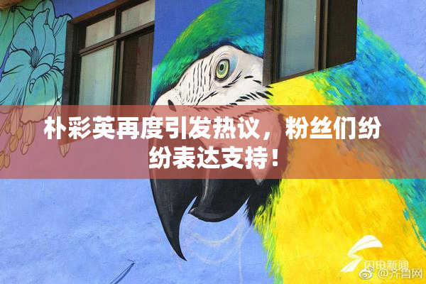 朴彩英再度引发热议，粉丝们纷纷表达支持！