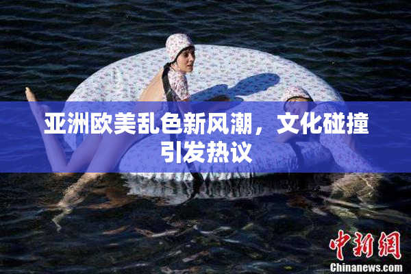 亚洲欧美乱色新风潮，文化碰撞引发热议