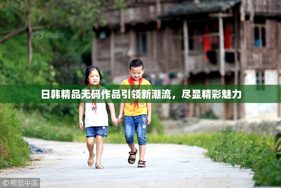 日韩精品无码作品引领新潮流，尽显精彩魅力