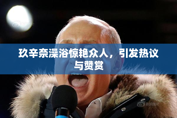 玖辛奈澡浴惊艳众人，引发热议与赞赏