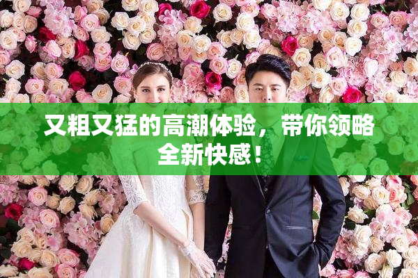 又粗又猛的高潮体验，带你领略全新快感！
