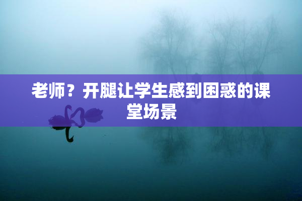 老师？开腿让学生感到困惑的课堂场景