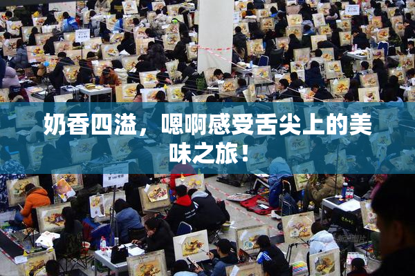 奶香四溢，嗯啊感受舌尖上的美味之旅！