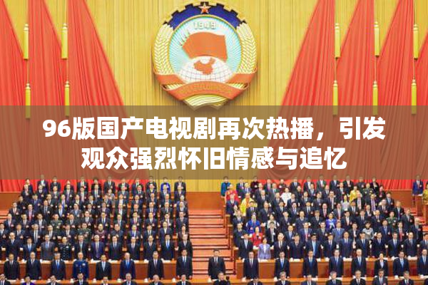 96版国产电视剧再次热播，引发观众强烈怀旧情感与追忆