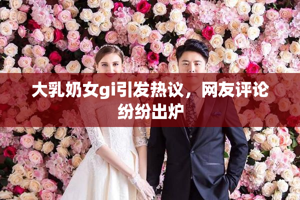 大乳奶女gi引发热议，网友评论纷纷出炉