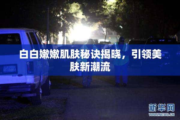 白白嫩嫩肌肤秘诀揭晓，引领美肤新潮流