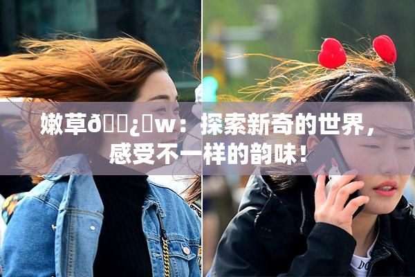 嫩草🌿‌w：探索新奇的世界，感受不一样的韵味！