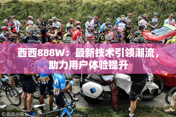 西西888W：最新技术引领潮流，助力用户体验提升