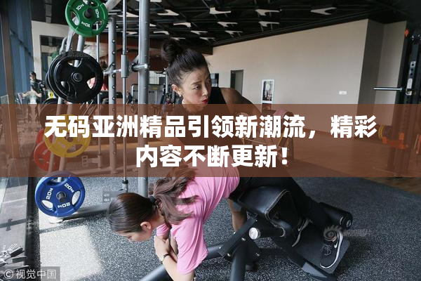 无码亚洲精品引领新潮流，精彩内容不断更新！