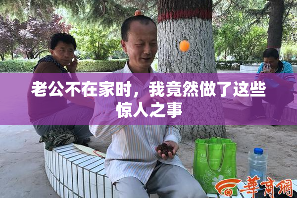 老公不在家时，我竟然做了这些惊人之事