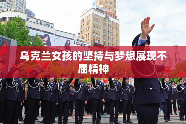 乌克兰女孩的坚持与梦想展现不屈精神