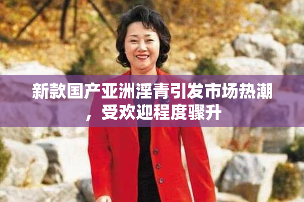 新款国产亚洲淫青引发市场热潮，受欢迎程度骤升