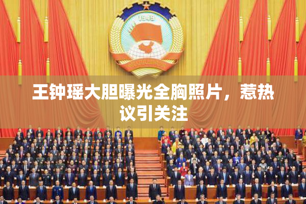 王钟瑶大胆曝光全胸照片，惹热议引关注