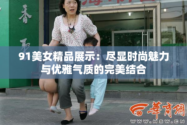 91美女精品展示：尽显时尚魅力与优雅气质的完美结合