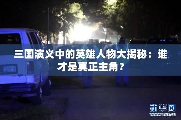三国演义中的英雄人物大揭秘：谁才是真正主角？