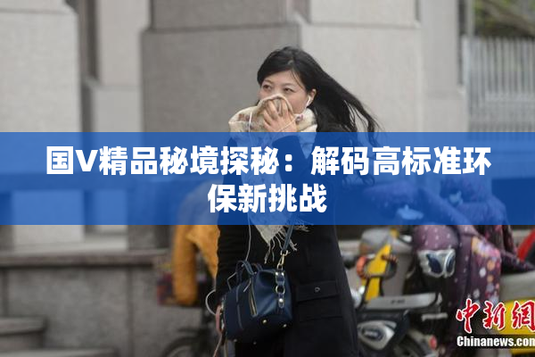 国V精品秘境探秘：解码高标准环保新挑战