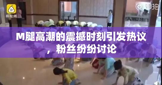 M腿高潮的震撼时刻引发热议，粉丝纷纷讨论