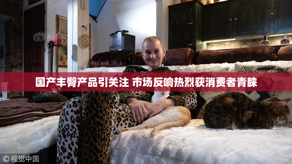 国产丰臀产品引关注 市场反响热烈获消费者青睐
