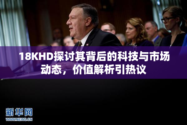 18KHD探讨其背后的科技与市场动态，价值解析引热议