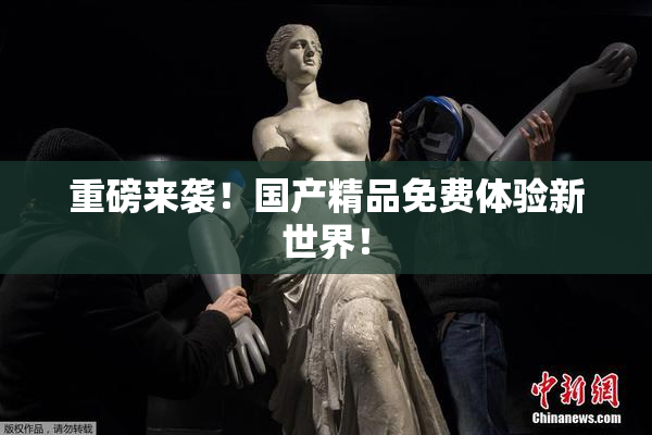 重磅来袭！国产精品免费体验新世界！