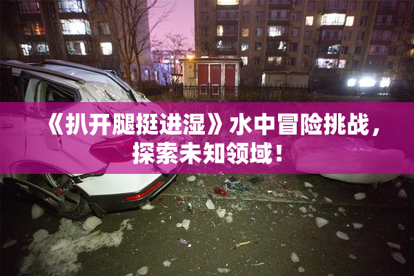 《扒开腿挺进湿》水中冒险挑战，探索未知领域！