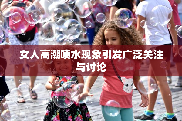女人高潮喷水现象引发广泛关注与讨论