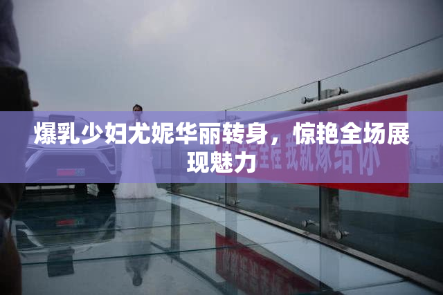 爆乳少妇尤妮华丽转身，惊艳全场展现魅力