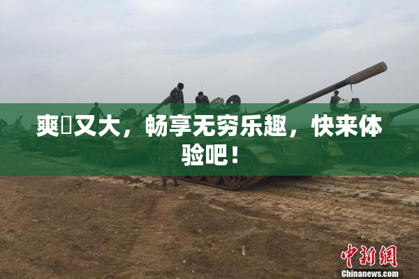 爽擼又大，畅享无穷乐趣，快来体验吧！