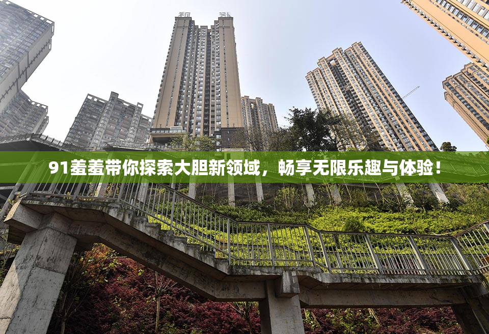 91羞羞带你探索大胆新领域，畅享无限乐趣与体验！
