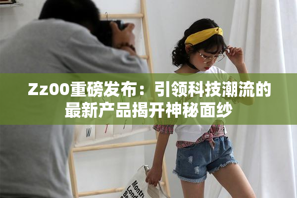 Zz00重磅发布：引领科技潮流的最新产品揭开神秘面纱