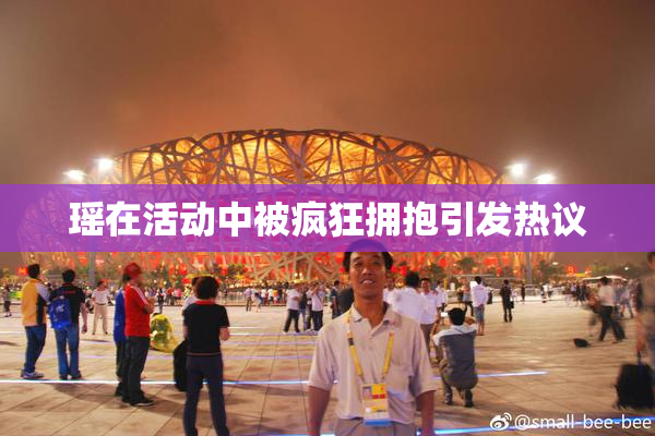 瑶在活动中被疯狂拥抱引发热议
