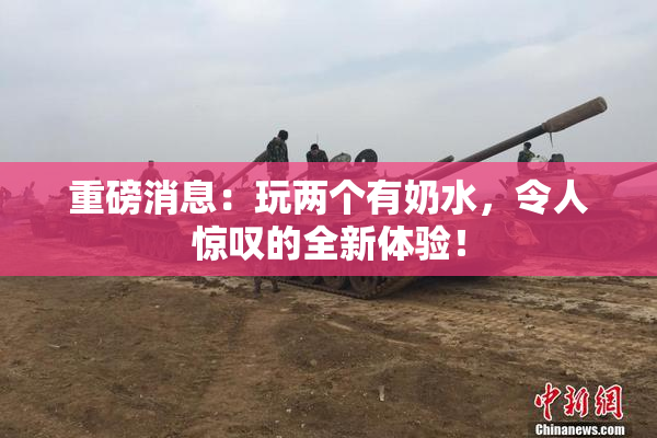 重磅消息：玩两个有奶水，令人惊叹的全新体验！
