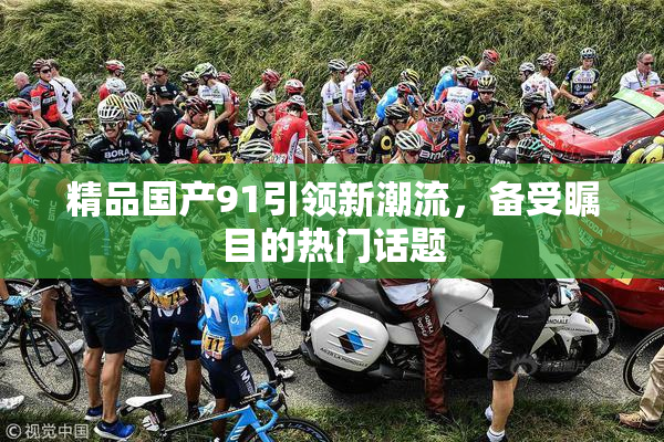 精品国产91引领新潮流，备受瞩目的热门话题