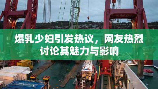 爆乳少妇引发热议，网友热烈讨论其魅力与影响