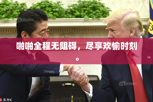 啪啪全程无阻碍，尽享欢愉时刻。