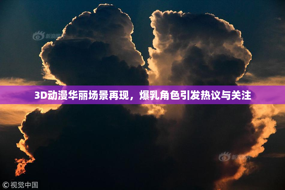 3D动漫华丽场景再现，爆乳角色引发热议与关注