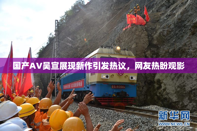 国产AV吴宣展现新作引发热议，网友热盼观影