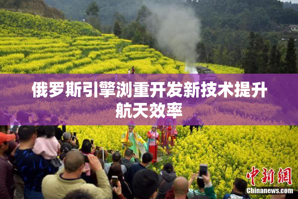 俄罗斯引擎浏重开发新技术提升航天效率