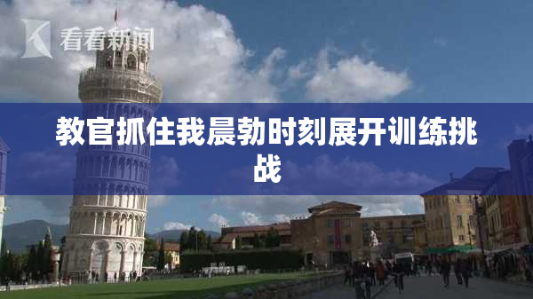 教官抓住我晨勃时刻展开训练挑战