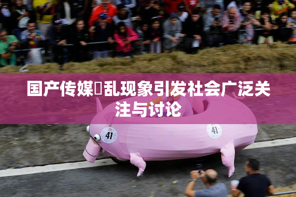 国产传媒婬乱现象引发社会广泛关注与讨论