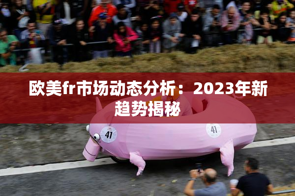 欧美fr市场动态分析：2023年新趋势揭秘