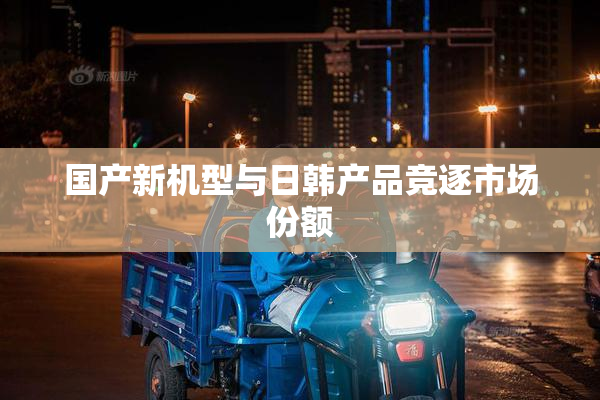 国产新机型与日韩产品竞逐市场份额